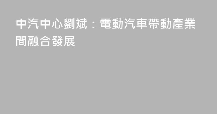 中汽中心劉斌：電動汽車帶動產業間融合發展