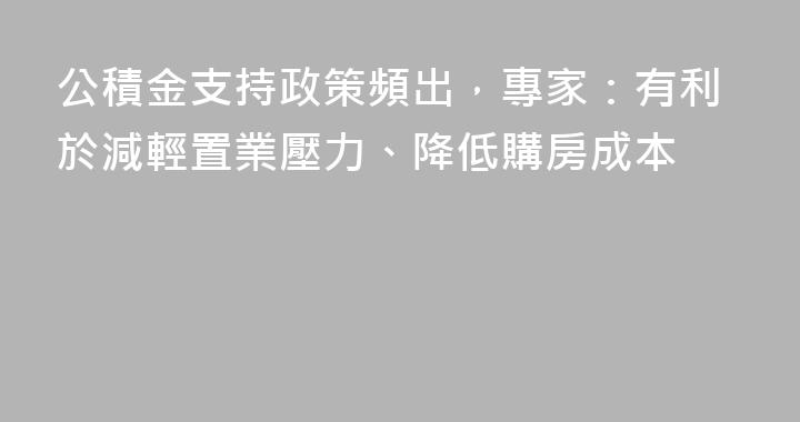 公積金支持政策頻出，專家：有利於減輕置業壓力、降低購房成本