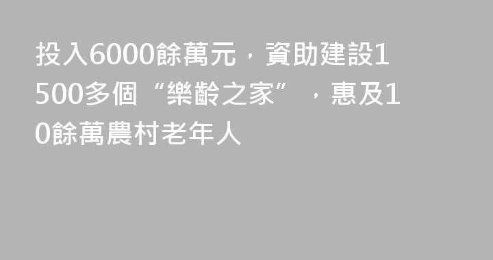 投入6000餘萬元，資助建設1500多個“樂齡之家”，惠及10餘萬農村老年人