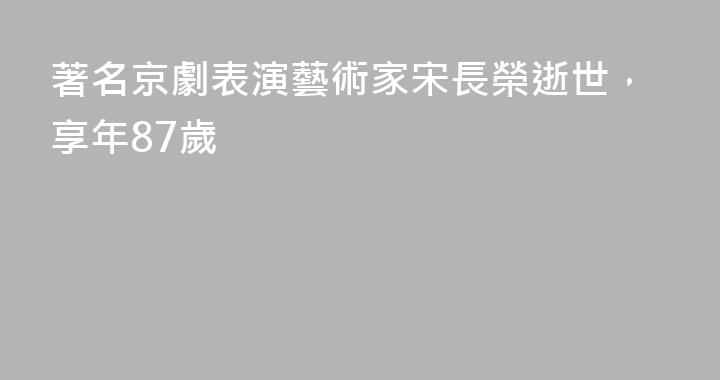 著名京劇表演藝術家宋長榮逝世，享年87歲