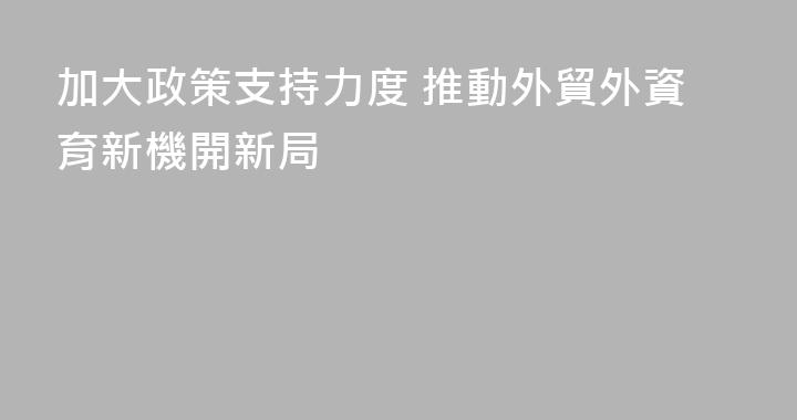 加大政策支持力度 推動外貿外資育新機開新局