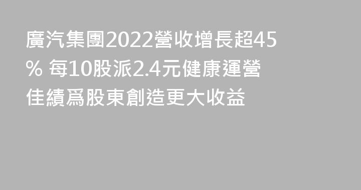 廣汽集團2022營收增長超45% 每10股派2.4元健康運營佳績爲股東創造更大收益