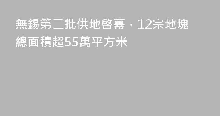 無錫第二批供地啓幕，12宗地塊總面積超55萬平方米