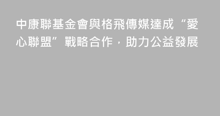 中康聯基金會與格飛傳媒達成“愛心聯盟”戰略合作，助力公益發展