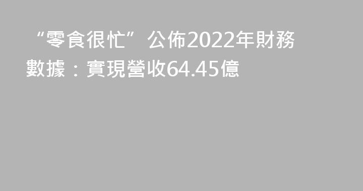 “零食很忙”公佈2022年財務數據：實現營收64.45億