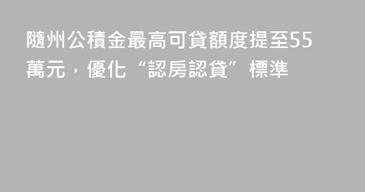 隨州公積金最高可貸額度提至55萬元，優化“認房認貸”標準