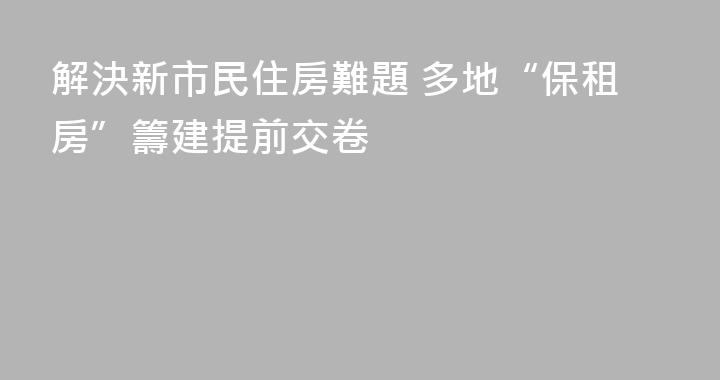 解決新市民住房難題 多地“保租房”籌建提前交卷