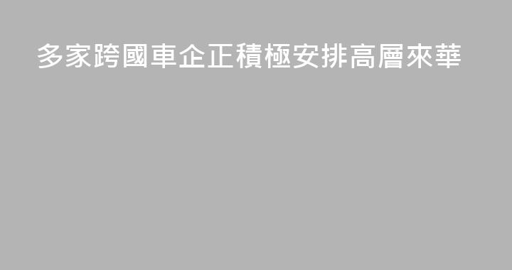 多家跨國車企正積極安排高層來華