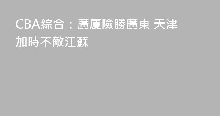 CBA綜合：廣廈險勝廣東 天津加時不敵江蘇