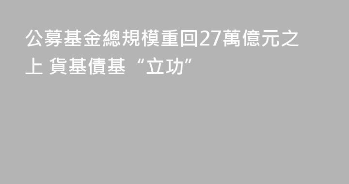 公募基金總規模重回27萬億元之上 貨基債基“立功”