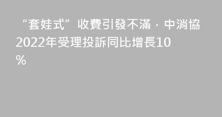 “套娃式”收費引發不滿，中消協2022年受理投訴同比增長10%