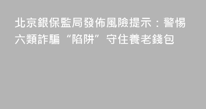 北京銀保監局發佈風險提示：警惕六類詐騙“陷阱”守住養老錢包