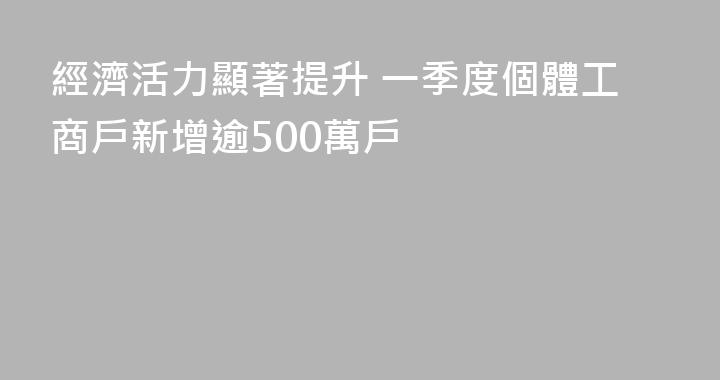 經濟活力顯著提升 一季度個體工商戶新增逾500萬戶