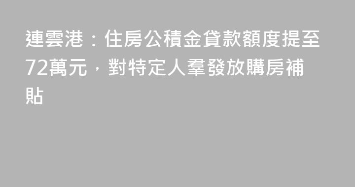 連雲港：住房公積金貸款額度提至72萬元，對特定人羣發放購房補貼