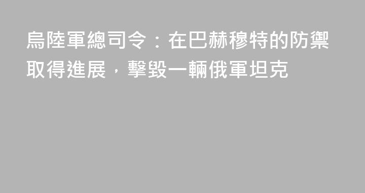 烏陸軍總司令：在巴赫穆特的防禦取得進展，擊毀一輛俄軍坦克