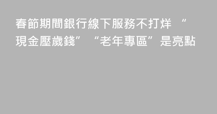 春節期間銀行線下服務不打烊 “現金壓歲錢”“老年專區”是亮點