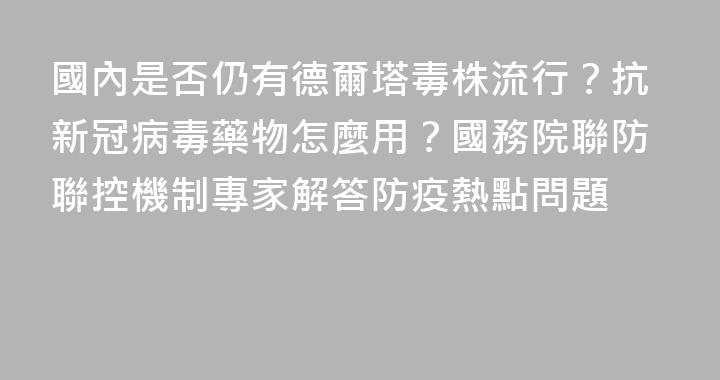 國內是否仍有德爾塔毒株流行？抗新冠病毒藥物怎麼用？國務院聯防聯控機制專家解答防疫熱點問題