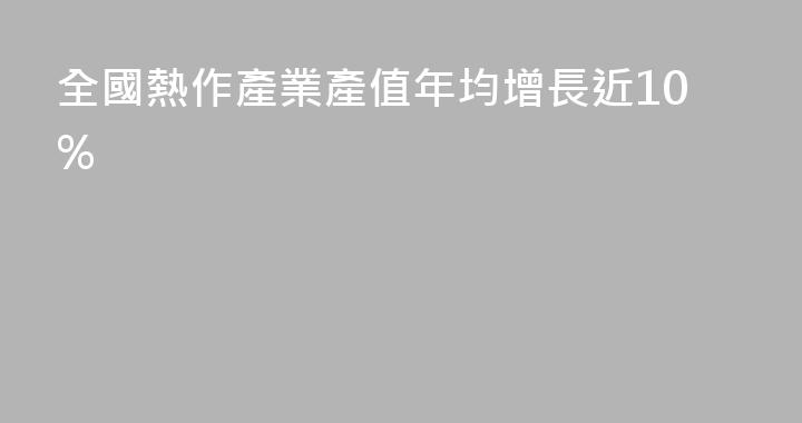 全國熱作產業產值年均增長近10%