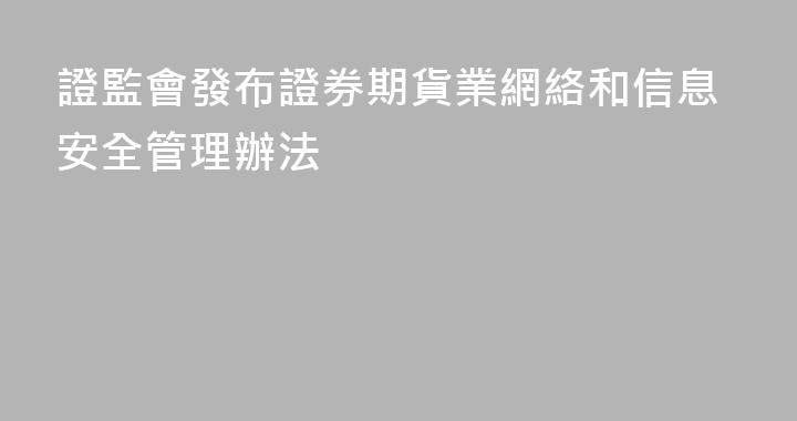 證監會發布證券期貨業網絡和信息安全管理辦法