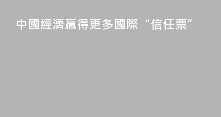 中國經濟贏得更多國際“信任票”