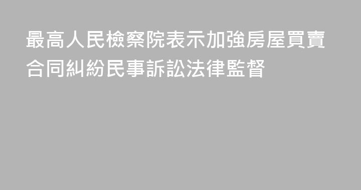 最高人民檢察院表示加強房屋買賣合同糾紛民事訴訟法律監督