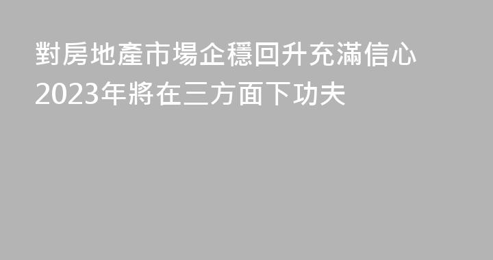 對房地產市場企穩回升充滿信心 2023年將在三方面下功夫
