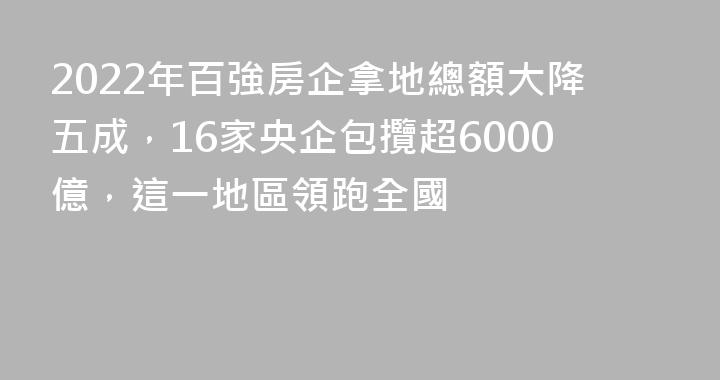 2022年百強房企拿地總額大降五成，16家央企包攬超6000億，這一地區領跑全國