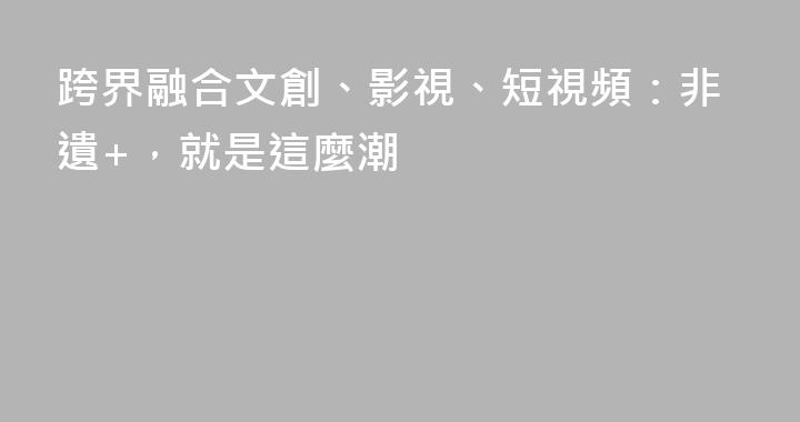 跨界融合文創、影視、短視頻：非遺+，就是這麼潮