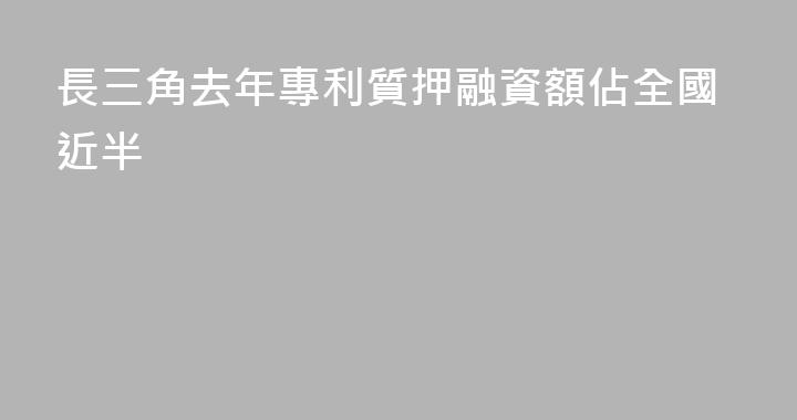 長三角去年專利質押融資額佔全國近半