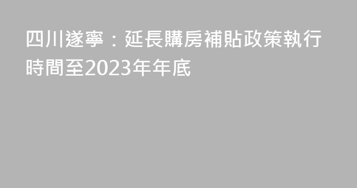 四川遂寧：延長購房補貼政策執行時間至2023年年底