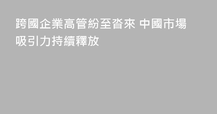 跨國企業高管紛至沓來 中國市場吸引力持續釋放