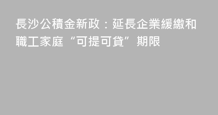 長沙公積金新政：延長企業緩繳和職工家庭“可提可貸”期限