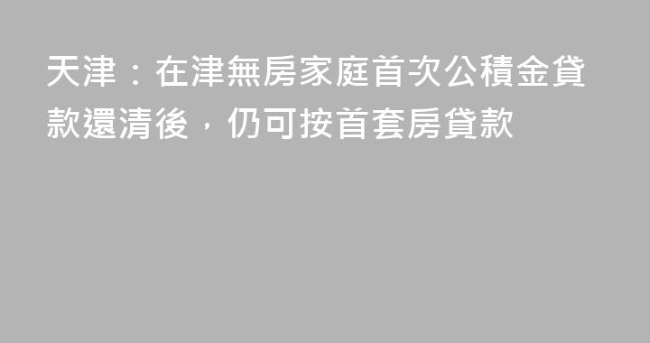 天津：在津無房家庭首次公積金貸款還清後，仍可按首套房貸款