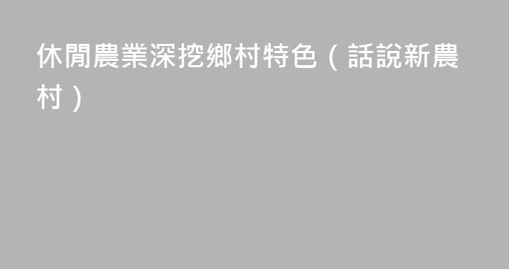 休閒農業深挖鄉村特色（話說新農村）