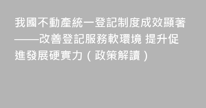 我國不動產統一登記制度成效顯著——改善登記服務軟環境 提升促進發展硬實力（政策解讀）