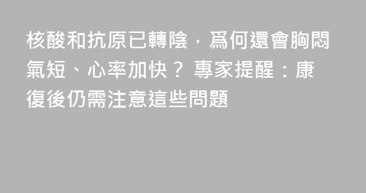 核酸和抗原已轉陰，爲何還會胸悶氣短、心率加快？ 專家提醒：康復後仍需注意這些問題