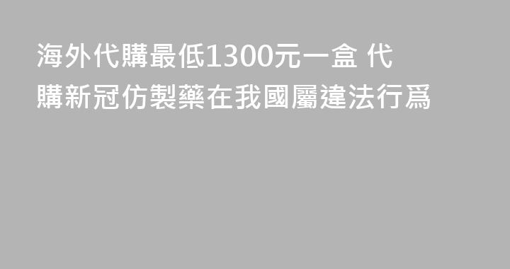 海外代購最低1300元一盒 代購新冠仿製藥在我國屬違法行爲
