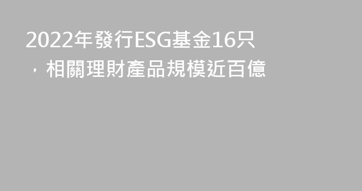 2022年發行ESG基金16只，相關理財產品規模近百億