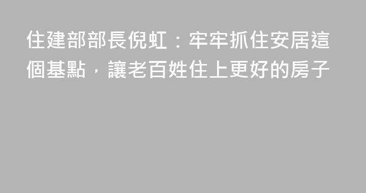 住建部部長倪虹：牢牢抓住安居這個基點，讓老百姓住上更好的房子