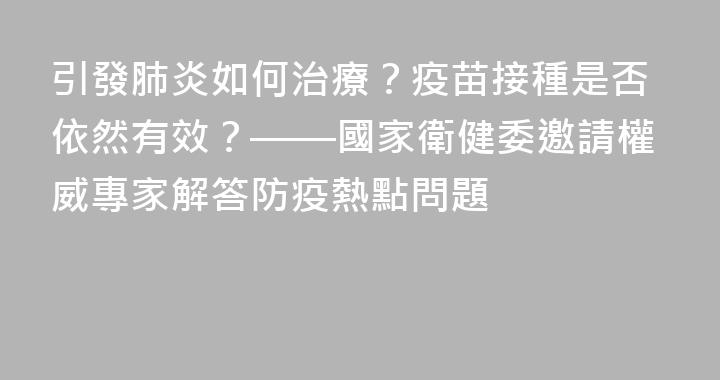 引發肺炎如何治療？疫苗接種是否依然有效？——國家衛健委邀請權威專家解答防疫熱點問題