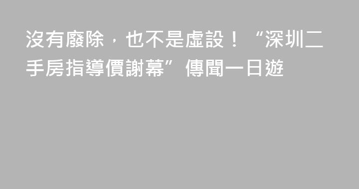沒有廢除，也不是虛設！“深圳二手房指導價謝幕”傳聞一日遊