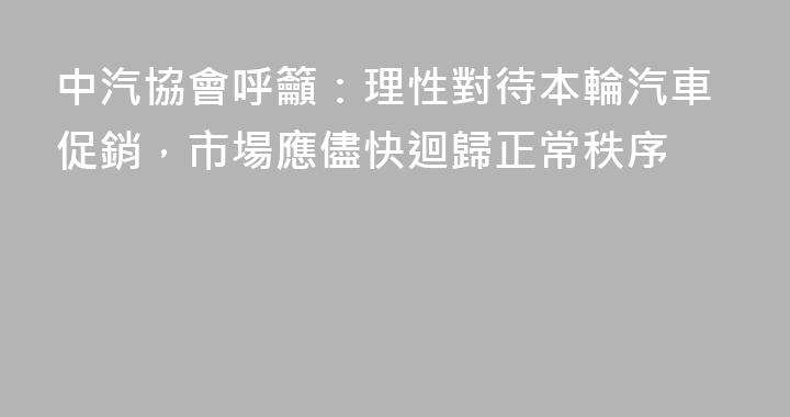 中汽協會呼籲：理性對待本輪汽車促銷，市場應儘快迴歸正常秩序