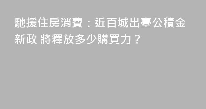 馳援住房消費：近百城出臺公積金新政 將釋放多少購買力？