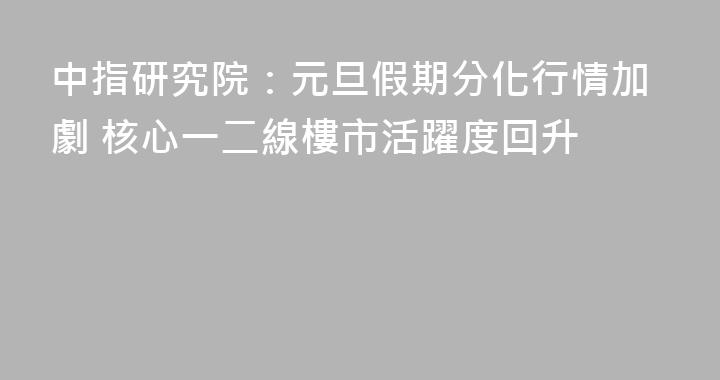 中指研究院：元旦假期分化行情加劇 核心一二線樓市活躍度回升