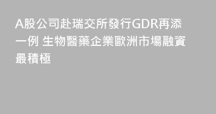A股公司赴瑞交所發行GDR再添一例 生物醫藥企業歐洲市場融資最積極
