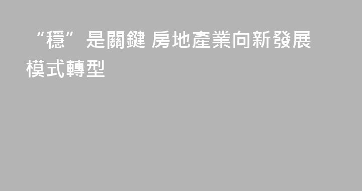“穩”是關鍵 房地產業向新發展模式轉型