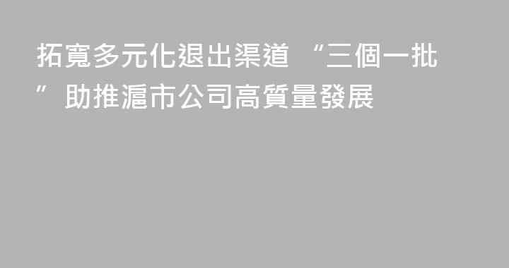 拓寬多元化退出渠道 “三個一批”助推滬市公司高質量發展