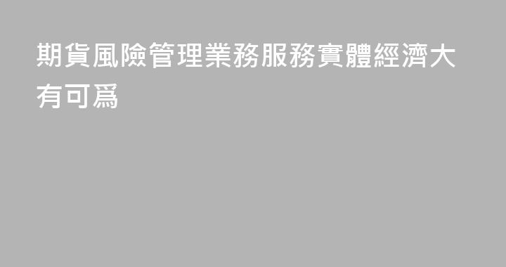 期貨風險管理業務服務實體經濟大有可爲