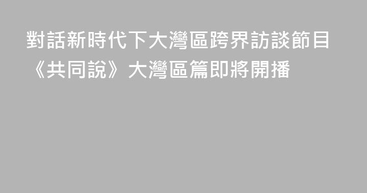 對話新時代下大灣區跨界訪談節目《共同說》大灣區篇即將開播
