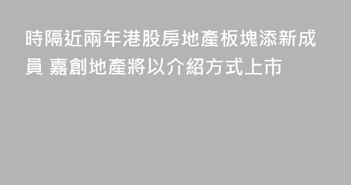 時隔近兩年港股房地產板塊添新成員 嘉創地產將以介紹方式上市